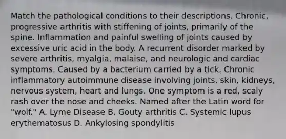 Match the pathological conditions to their descriptions. Chronic, progressive arthritis with stiffening of joints, primarily of the spine. Inflammation and painful swelling of joints caused by excessive uric acid in the body. A recurrent disorder marked by severe arthritis, myalgia, malaise, and neurologic and cardiac symptoms. Caused by a bacterium carried by a tick. Chronic inflammatory autoimmune disease involving joints, skin, kidneys, nervous system, heart and lungs. One symptom is a red, scaly rash over the nose and cheeks. Named after the Latin word for "wolf." A. Lyme Disease B. Gouty arthritis C. Systemic lupus erythematosus D. Ankylosing spondylitis