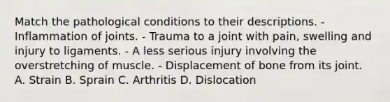 Match the pathological conditions to their descriptions. - Inflammation of joints. - Trauma to a joint with pain, swelling and injury to ligaments. - A less serious injury involving the overstretching of muscle. - Displacement of bone from its joint. A. Strain B. Sprain C. Arthritis D. Dislocation