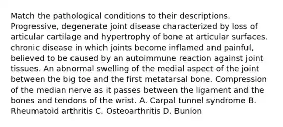 Match the pathological conditions to their descriptions. Progressive, degenerate joint disease characterized by loss of articular cartilage and hypertrophy of bone at articular surfaces. chronic disease in which joints become inflamed and painful, believed to be caused by an autoimmune reaction against joint tissues. An abnormal swelling of the medial aspect of the joint between the big toe and the first metatarsal bone. Compression of the median nerve as it passes between the ligament and the bones and tendons of the wrist. A. Carpal tunnel syndrome B. Rheumatoid arthritis C. Osteoarthritis D. Bunion