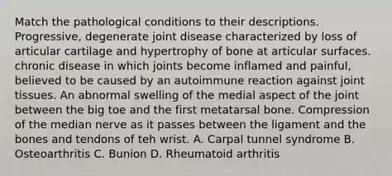 Match the pathological conditions to their descriptions. Progressive, degenerate joint disease characterized by loss of articular cartilage and hypertrophy of bone at articular surfaces. chronic disease in which joints become inflamed and painful, believed to be caused by an autoimmune reaction against joint tissues. An abnormal swelling of the medial aspect of the joint between the big toe and the first metatarsal bone. Compression of the median nerve as it passes between the ligament and the bones and tendons of teh wrist. A. Carpal tunnel syndrome B. Osteoarthritis C. Bunion D. Rheumatoid arthritis