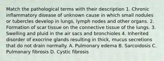 Match the pathological terms with their description 1. Chronic inflammatory disease of unknown cause in which small nodules or tubercles develop in lungs, lymph nodes and other organs. 2. Formation of scar tissue on the connective tissue of the lungs. 3. Swelling and pluid in the air sacs and bronchioles 4. Inherited disorder of exocrine glands resulting in thick, mucus secretions that do not drain normally. A. Pulmonary edema B. Sarcoidosis C. Pulmonary fibrosis D. Cystic fibrosis