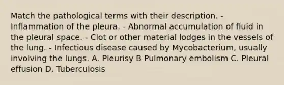 Match the pathological terms with their description. - Inflammation of the pleura. - Abnormal accumulation of fluid in the pleural space. - Clot or other material lodges in the vessels of the lung. - Infectious disease caused by Mycobacterium, usually involving the lungs. A. Pleurisy B Pulmonary embolism C. Pleural effusion D. Tuberculosis