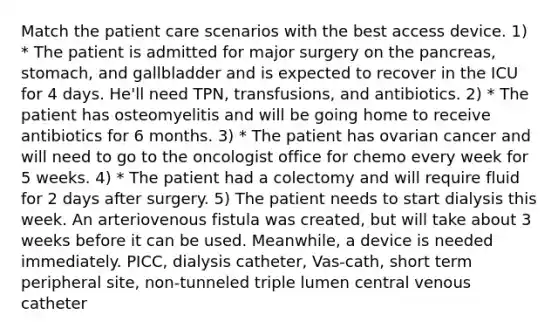 Match the patient care scenarios with the best access device. 1) * The patient is admitted for major surgery on the pancreas, stomach, and gallbladder and is expected to recover in the ICU for 4 days. He'll need TPN, transfusions, and antibiotics. 2) * The patient has osteomyelitis and will be going home to receive antibiotics for 6 months. 3) * The patient has ovarian cancer and will need to go to the oncologist office for chemo every week for 5 weeks. 4) * The patient had a colectomy and will require fluid for 2 days after surgery. 5) The patient needs to start dialysis this week. An arteriovenous fistula was created, but will take about 3 weeks before it can be used. Meanwhile, a device is needed immediately. PICC, dialysis catheter, Vas-cath, short term peripheral site, non-tunneled triple lumen central venous catheter