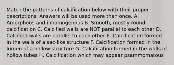 Match the patterns of calcification below with their proper descriptions. Answers will be used more than once. A. Amorphous and inhomogenous B. Smooth, mostly round calcification C. Calcified walls are NOT parallel to each other D. Calcified walls are parallel to each other E. Calcification formed in the walls of a sac-like structure F. Calcification formed in the lumen of a hollow structure G. Calcification formed in the walls of hollow tubes H. Calcification which may appear psammomatous