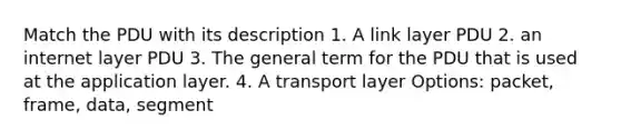 Match the PDU with its description 1. A link layer PDU 2. an internet layer PDU 3. The general term for the PDU that is used at the application layer. 4. A transport layer Options: packet, frame, data, segment