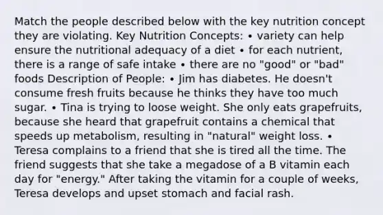 Match the people described below with the key nutrition concept they are violating. Key Nutrition Concepts: ∙ variety can help ensure the nutritional adequacy of a diet ∙ for each nutrient, there is a range of safe intake ∙ there are no "good" or "bad" foods Description of People: ∙ Jim has diabetes. He doesn't consume fresh fruits because he thinks they have too much sugar. ∙ Tina is trying to loose weight. She only eats grapefruits, because she heard that grapefruit contains a chemical that speeds up metabolism, resulting in "natural" weight loss. ∙ Teresa complains to a friend that she is tired all the time. The friend suggests that she take a megadose of a B vitamin each day for "energy." After taking the vitamin for a couple of weeks, Teresa develops and upset stomach and facial rash.