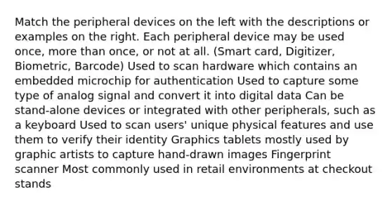 Match the peripheral devices on the left with the descriptions or examples on the right. Each peripheral device may be used once, more than once, or not at all. (Smart card, Digitizer, Biometric, Barcode) Used to scan hardware which contains an embedded microchip for authentication Used to capture some type of analog signal and convert it into digital data Can be stand-alone devices or integrated with other peripherals, such as a keyboard Used to scan users' unique physical features and use them to verify their identity Graphics tablets mostly used by graphic artists to capture hand-drawn images Fingerprint scanner Most commonly used in retail environments at checkout stands