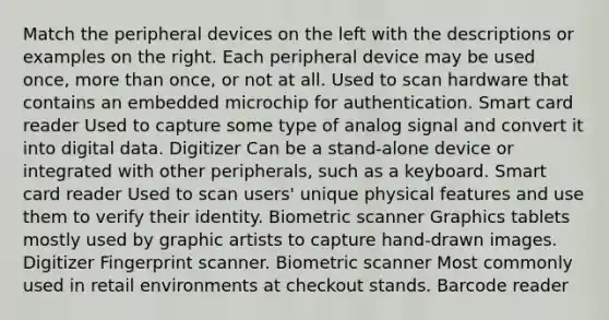 Match the peripheral devices on the left with the descriptions or examples on the right. Each peripheral device may be used once, more than once, or not at all. Used to scan hardware that contains an embedded microchip for authentication. Smart card reader Used to capture some type of analog signal and convert it into digital data. Digitizer Can be a stand-alone device or integrated with other peripherals, such as a keyboard. Smart card reader Used to scan users' unique physical features and use them to verify their identity. Biometric scanner Graphics tablets mostly used by graphic artists to capture hand-drawn images. Digitizer Fingerprint scanner. Biometric scanner Most commonly used in retail environments at checkout stands. Barcode reader