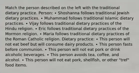 Match the person described on the left with the traditional dietary practice. Person: ∙ Shoshanna follows traditional Jewish dietary practices. ∙ Muhammad follows traditional Islamic dietary practices. ∙ Vijay follows traditional dietary practices of the Hindu religion. ∙ Eric follows traditional dietary practices of the Mormon religion. ∙ Maria follows traditional dietary practices of the Roman Catholic religion. Dietary practice: ∙ This person will not eat beef but will consume dairy products. ∙ This person fasts before communion. ∙ This person will not eat pork or drink alcoholic beverages. ∙ This person avoids tea, coffee, and alcohol. ∙ This person will not eat pork, shellfish, or other "tref" food items.