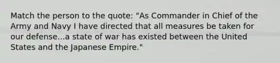 Match the person to the quote: "As Commander in Chief of the Army and Navy I have directed that all measures be taken for our defense...a state of war has existed between the United States and the Japanese Empire."