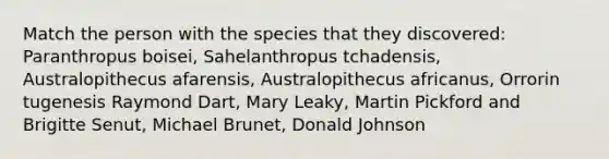 Match the person with the species that they discovered: Paranthropus boisei, Sahelanthropus tchadensis, Australopithecus afarensis, Australopithecus africanus, Orrorin tugenesis Raymond Dart, Mary Leaky, Martin Pickford and Brigitte Senut, Michael Brunet, Donald Johnson