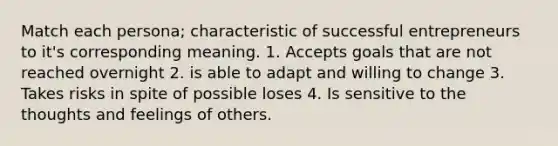 Match each persona; characteristic of successful entrepreneurs to it's corresponding meaning. 1. Accepts goals that are not reached overnight 2. is able to adapt and willing to change 3. Takes risks in spite of possible loses 4. Is sensitive to the thoughts and feelings of others.