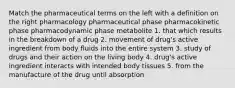 Match the pharmaceutical terms on the left with a definition on the right pharmacology pharmaceutical phase pharmacokinetic phase pharmacodynamic phase metabolite 1. that which results in the breakdown of a drug 2. movement of drug's active ingredient from body fluids into the entire system 3. study of drugs and their action on the living body 4. drug's active ingredient interacts with intended body tissues 5. from the manufacture of the drug until absorption