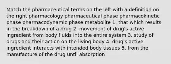 Match the pharmaceutical terms on the left with a definition on the right pharmacology pharmaceutical phase pharmacokinetic phase pharmacodynamic phase metabolite 1. that which results in the breakdown of a drug 2. movement of drug's active ingredient from body fluids into the entire system 3. study of drugs and their action on the living body 4. drug's active ingredient interacts with intended body tissues 5. from the manufacture of the drug until absorption