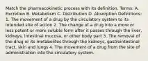 Match the pharmacokinetic process with its definition. Terms: A. Excretion B. Metabolism C. Distribution D. Absorption Definitions: 1. The movement of a drug by the circulatory system to its intended site of action 2. The change of a drug into a more or less potent or more soluble form after it passes through the liver, kidneys, intestinal mucosa, or other body part 3. The removal of the drug or its metabolites through the kidneys, gastrointestinal tract, skin and lungs 4. The movement of a drug from the site of administration into the circulatory system.