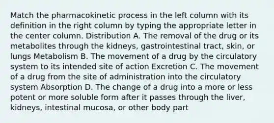 Match the pharmacokinetic process in the left column with its definition in the right column by typing the appropriate letter in the center column. Distribution A. The removal of the drug or its metabolites through the kidneys, gastrointestinal tract, skin, or lungs Metabolism B. The movement of a drug by the circulatory system to its intended site of action Excretion C. The movement of a drug from the site of administration into the circulatory system Absorption D. The change of a drug into a more or less potent or more soluble form after it passes through the liver, kidneys, intestinal mucosa, or other body part