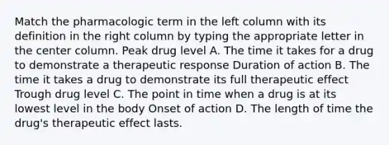 Match the pharmacologic term in the left column with its definition in the right column by typing the appropriate letter in the center column. Peak drug level A. The time it takes for a drug to demonstrate a therapeutic response Duration of action B. The time it takes a drug to demonstrate its full therapeutic effect Trough drug level C. The point in time when a drug is at its lowest level in the body Onset of action D. The length of time the drug's therapeutic effect lasts.