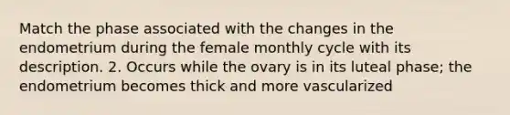 Match the phase associated with the changes in the endometrium during the female monthly cycle with its description. 2. Occurs while the ovary is in its luteal phase; the endometrium becomes thick and more vascularized