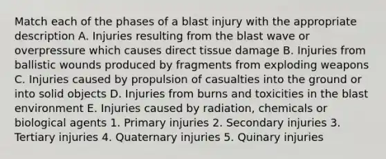 Match each of the phases of a blast injury with the appropriate description A. Injuries resulting from the blast wave or overpressure which causes direct tissue damage B. Injuries from ballistic wounds produced by fragments from exploding weapons C. Injuries caused by propulsion of casualties into the ground or into solid objects D. Injuries from burns and toxicities in the blast environment E. Injuries caused by radiation, chemicals or biological agents 1. Primary injuries 2. Secondary injuries 3. Tertiary injuries 4. Quaternary injuries 5. Quinary injuries