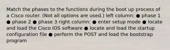 Match the phases to the functions during the boot up process of a Cisco router. (Not all options are used.) left column: ● phase 1 ● phase 2 ● phase 3 right column: ● enter setup mode ● locate and load the Cisco IOS software ● locate and load the startup configuration file ● perform the POST and load the bootstrap program