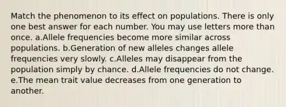 Match the phenomenon to its effect on populations. There is only one best answer for each number. You may use letters more than once. a.Allele frequencies become more similar across populations. b.Generation of new alleles changes allele frequencies very slowly. c.Alleles may disappear from the population simply by chance. d.Allele frequencies do not change. e.The mean trait value decreases from one generation to another.