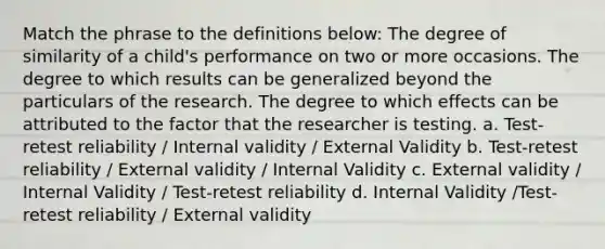 Match the phrase to the definitions below: The degree of similarity of a child's performance on two or more occasions. The degree to which results can be generalized beyond the particulars of the research. The degree to which effects can be attributed to the factor that the researcher is testing. a. Test-retest reliability / Internal validity / External Validity b. Test-retest reliability / External validity / Internal Validity c. External validity / Internal Validity / Test-retest reliability d. Internal Validity /Test-retest reliability / External validity