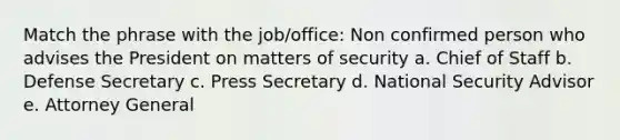 Match the phrase with the job/office: Non confirmed person who advises the President on matters of security a. Chief of Staff b. Defense Secretary c. Press Secretary d. National Security Advisor e. Attorney General