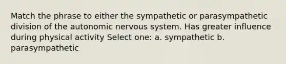 Match the phrase to either the sympathetic or parasympathetic division of the autonomic nervous system. Has greater influence during physical activity Select one: a. sympathetic b. parasympathetic