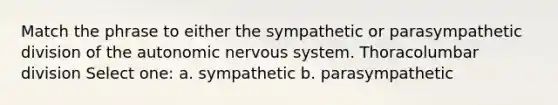 Match the phrase to either the sympathetic or parasympathetic division of the autonomic nervous system. Thoracolumbar division Select one: a. sympathetic b. parasympathetic