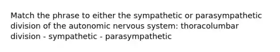 Match the phrase to either the sympathetic or parasympathetic division of the autonomic nervous system: thoracolumbar division - sympathetic - parasympathetic