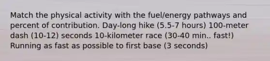 Match the physical activity with the fuel/energy pathways and percent of contribution. Day-long hike (5.5-7 hours) 100-meter dash (10-12) seconds 10-kilometer race (30-40 min.. fast!) Running as fast as possible to first base (3 seconds)