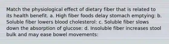 Match the physiological effect of dietary fiber that is related to its health benefit. a. High fiber foods delay stomach emptying: b. Soluble fiber lowers blood cholesterol: c. Soluble fiber slows down the absorption of glucose: d. Insoluble fiber increases stool bulk and may ease bowel movements: