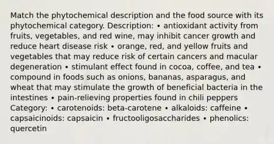 Match the phytochemical description and the food source with its phytochemical category. Description: ∙ antioxidant activity from fruits, vegetables, and red wine, may inhibit cancer growth and reduce heart disease risk ∙ orange, red, and yellow fruits and vegetables that may reduce risk of certain cancers and macular degeneration ∙ stimulant effect found in cocoa, coffee, and tea ∙ compound in foods such as onions, bananas, asparagus, and wheat that may stimulate the growth of beneficial bacteria in the intestines ∙ pain-relieving properties found in chili peppers Category: ∙ carotenoids: beta-carotene ∙ alkaloids: caffeine ∙ capsaicinoids: capsaicin ∙ fructooligosaccharides ∙ phenolics: quercetin