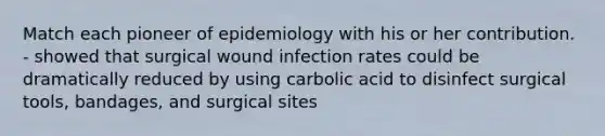 Match each pioneer of epidemiology with his or her contribution. - showed that surgical wound infection rates could be dramatically reduced by using carbolic acid to disinfect surgical tools, bandages, and surgical sites