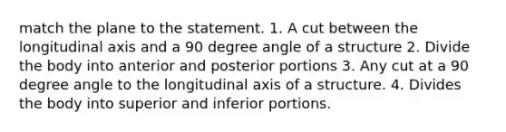 match the plane to the statement. 1. A cut between the longitudinal axis and a 90 degree angle of a structure 2. Divide the body into anterior and posterior portions 3. Any cut at a 90 degree angle to the longitudinal axis of a structure. 4. Divides the body into superior and inferior portions.