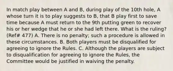 In match play between A and B, during play of the 10th hole, A whose turn it is to play suggests to B, that B play first to save time because A must return to the 9th putting green to recover his or her wedge that he or she had left there. What is the ruling? (Ref# 477) A. There is no penalty; such a procedure is allowed in these circumstances. B. Both players must be disqualified for agreeing to ignore the Rules. C. Although the players are subject to disqualification for agreeing to ignore the Rules, the Committee would be justified in waiving the penalty.