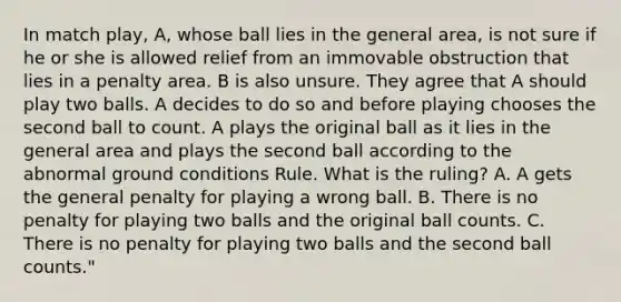 In match play, A, whose ball lies in the general area, is not sure if he or she is allowed relief from an immovable obstruction that lies in a penalty area. B is also unsure. They agree that A should play two balls. A decides to do so and before playing chooses the second ball to count. A plays the original ball as it lies in the general area and plays the second ball according to the abnormal ground conditions Rule. What is the ruling? A. A gets the general penalty for playing a wrong ball. B. There is no penalty for playing two balls and the original ball counts. C. There is no penalty for playing two balls and the second ball counts."