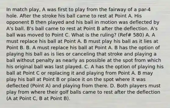 In match play, A was first to play from the fairway of a par-4 hole. After the stroke his ball came to rest at Point A. His opponent B then played and his ball in motion was deflected by A's ball. B's ball came to rest at Point B after the deflection. A's ball was moved to Point C. What is the ruling? (Ref# 580) A. A must replace his ball at Point A. B must play his ball as it lies at Point B. B. A must replace his ball at Point A. B has the option of playing his ball as is lies or canceling that stroke and playing a ball without penalty as nearly as possible at the spot from which his original ball was last played. C. A has the option of playing his ball at Point C or replacing it and playing from Point A. B may play his ball at Point B or place it on the spot where it was deflected (Point A) and playing from there. D. Both players must play from where their golf balls came to rest after the deflection (A at Point C, B at Point B).