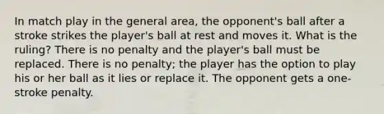 In match play in the general area, the opponent's ball after a stroke strikes the player's ball at rest and moves it. What is the ruling? There is no penalty and the player's ball must be replaced. There is no penalty; the player has the option to play his or her ball as it lies or replace it. The opponent gets a one-stroke penalty.