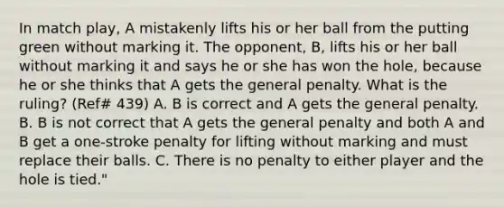 In match play, A mistakenly lifts his or her ball from the putting green without marking it. The opponent, B, lifts his or her ball without marking it and says he or she has won the hole, because he or she thinks that A gets the general penalty. What is the ruling? (Ref# 439) A. B is correct and A gets the general penalty. B. B is not correct that A gets the general penalty and both A and B get a one-stroke penalty for lifting without marking and must replace their balls. C. There is no penalty to either player and the hole is tied."