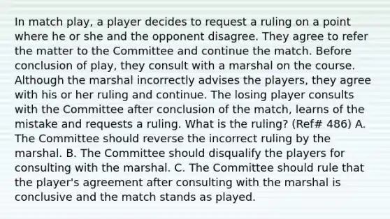 In match play, a player decides to request a ruling on a point where he or she and the opponent disagree. They agree to refer the matter to the Committee and continue the match. Before conclusion of play, they consult with a marshal on the course. Although the marshal incorrectly advises the players, they agree with his or her ruling and continue. The losing player consults with the Committee after conclusion of the match, learns of the mistake and requests a ruling. What is the ruling? (Ref# 486) A. The Committee should reverse the incorrect ruling by the marshal. B. The Committee should disqualify the players for consulting with the marshal. C. The Committee should rule that the player's agreement after consulting with the marshal is conclusive and the match stands as played.