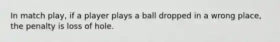 In match play, if a player plays a ball dropped in a wrong place, the penalty is loss of hole.