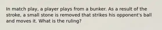 In match play, a player plays from a bunker. As a result of the stroke, a small stone is removed that strikes his opponent's ball and moves it. What is the ruling?