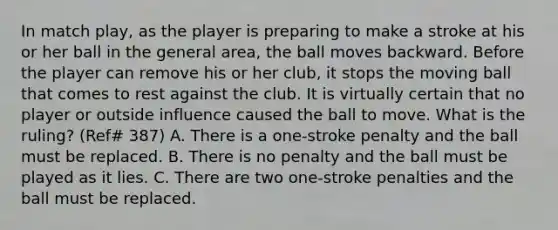 In match play, as the player is preparing to make a stroke at his or her ball in the general area, the ball moves backward. Before the player can remove his or her club, it stops the moving ball that comes to rest against the club. It is virtually certain that no player or outside influence caused the ball to move. What is the ruling? (Ref# 387) A. There is a one-stroke penalty and the ball must be replaced. B. There is no penalty and the ball must be played as it lies. C. There are two one-stroke penalties and the ball must be replaced.