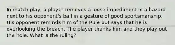 In match play, a player removes a loose impediment in a hazard next to his opponent's ball in a gesture of good sportsmanship. His opponent reminds him of the Rule but says that he is overlooking the breach. The player thanks him and they play out the hole. What is the ruling?