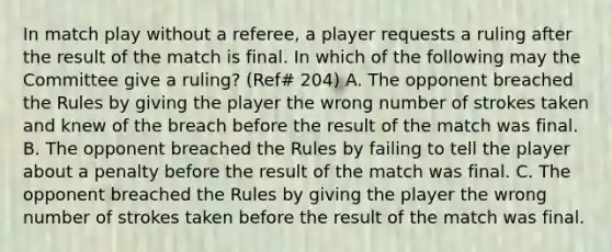 In match play without a referee, a player requests a ruling after the result of the match is final. In which of the following may the Committee give a ruling? (Ref# 204) A. The opponent breached the Rules by giving the player the wrong number of strokes taken and knew of the breach before the result of the match was final. B. The opponent breached the Rules by failing to tell the player about a penalty before the result of the match was final. C. The opponent breached the Rules by giving the player the wrong number of strokes taken before the result of the match was final.