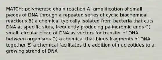 MATCH: polymerase chain reaction A) amplification of small pieces of DNA through a repeated series of cyclic biochemical reactions B) a chemical typically isolated from bacteria that cuts DNA at specific sites, frequently producing palindromic ends C) small, circular piece of DNA as vectors for transfer of DNA between organisms D) a chemical that binds fragments of DNA together E) a chemical facilitates the addition of nucleotides to a growing strand of DNA