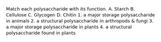 Match each polysaccharide with its function. A. Starch B. Cellulose C. Glycogen D. Chitin 1. a major storage polysaccharide in animals 2. a structural polysaccharide in arthropods & fungi 3. a major storage polysaccharide in plants 4. a structural polysaccharide found in plants