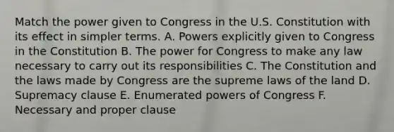 Match the power given to Congress in the U.S. Constitution with its effect in simpler terms. A. Powers explicitly given to Congress in the Constitution B. The power for Congress to make any law necessary to carry out its responsibilities C. The Constitution and the laws made by Congress are the supreme laws of the land D. Supremacy clause E. Enumerated powers of Congress F. Necessary and proper clause