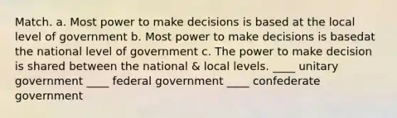 Match. a. Most power to make decisions is based at the local level of government b. Most power to make decisions is basedat the national level of government c. The power to make decision is shared between the national & local levels. ____ unitary government ____ federal government ____ confederate government